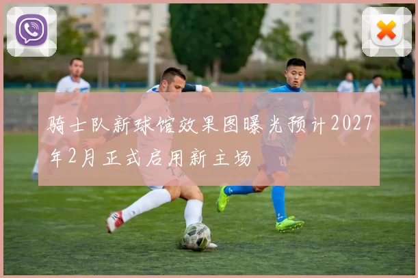 骑士队新球馆效果图曝光预计2027年2月正式启用新主场