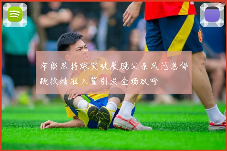 布朗尼持球突破展现父亲风范急停跳投精准入筐引发全场欢呼