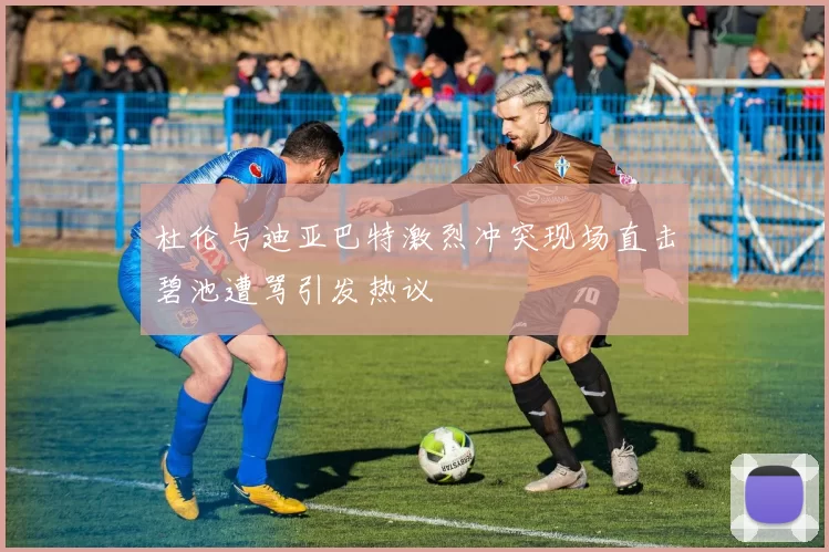 杜伦与迪亚巴特激烈冲突现场直击碧池遭骂引发热议