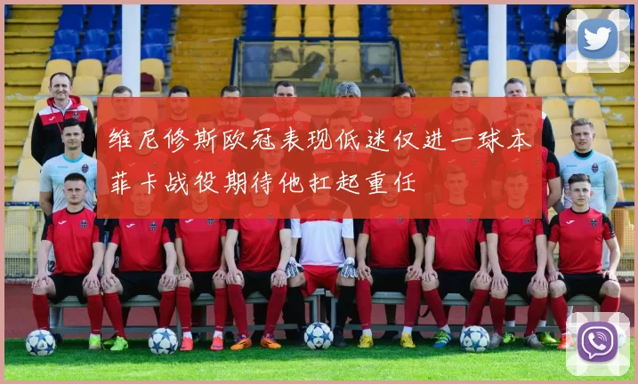 维尼修斯欧冠表现低迷仅进一球本菲卡战役期待他扛起重任
