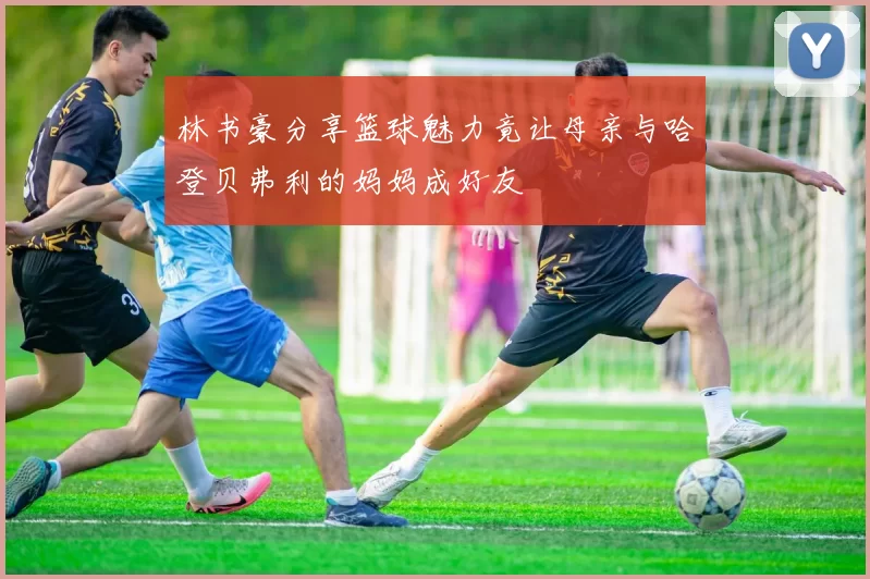 林书豪分享篮球魅力竟让母亲与哈登贝弗利的妈妈成好友