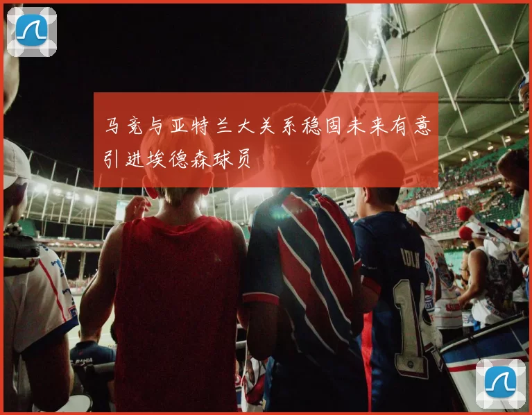马竞与亚特兰大关系稳固未来有意引进埃德森球员
